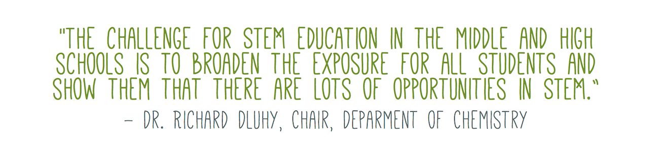 "The challenge for STEM education in the middle and high schools is to broaden the exposure for all students and show them that there are lots of opportunities in STEM.” - Dr. Richard Dluhy, Chair, Deparment of Chemistry