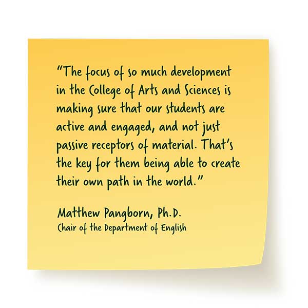 'The focus of so much development in the College of Arts and Sciences is making sure that our students are active and engaged, and not just passive receptors of material. That's the key for them being able to create their own path in the world." - Matthew Pangborn, PhD - Chair of the Department of English