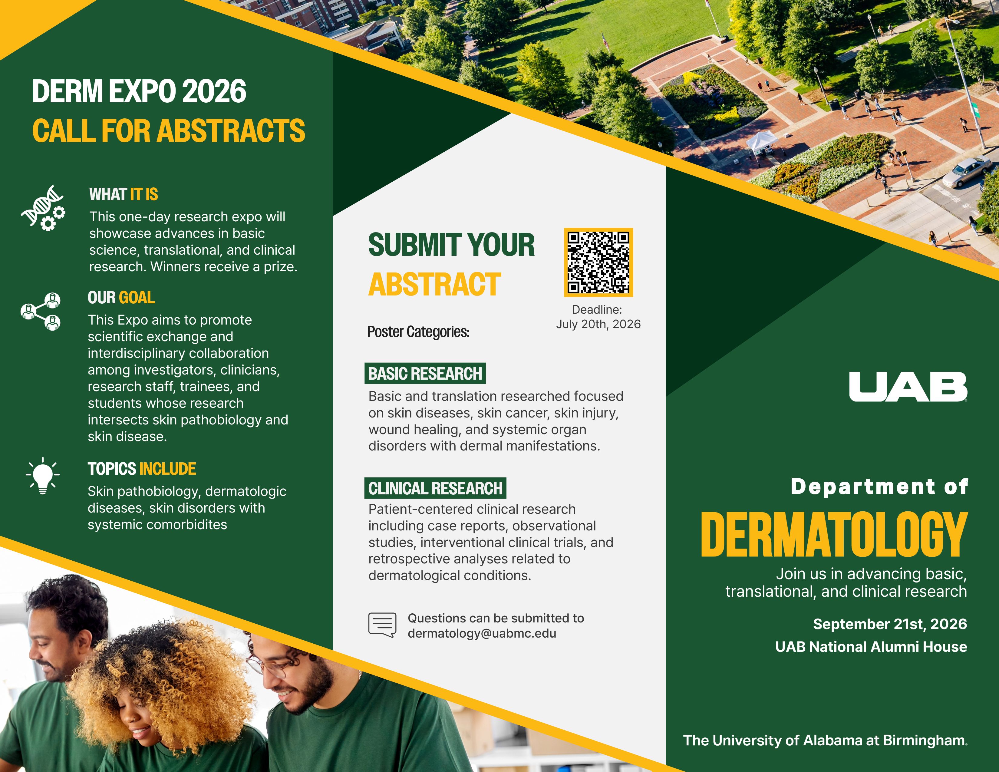 DERM EXPO 2026. CALL FOR ABSTRACTS. What is it?: This one-day research expo on September 21st will showcase basic science, translational, and clinical research. Winners receive a prize. Our goal: This Expo aims to promote scientific exchange and interdisciplinary collaboration among investigators, clinicians, research staff, trainees, and students whose research intersects skin pathobiology and skin disease. Topics Include: Skin pathobiology, dermatologic diseases, skin disorders with systemic comorbidites. Submit your abstract at https://uab.co1.qualtrics.com/jfe/form/SV_0wS3K6NC5hLeLpY. Deadline July 20th, 2026. Poster categories: Basic research: Basic and translation researched focused on skin diseases, skin cancer, skin injury, wound healing, and systemic organ disorders with dermal manifestations. Cliical Research: Patient-centered clinical research including case reports, observational studies, interventional clinical trials, and retrospective analyses related to dermatological conditions. Questions can be submitted to dermatology@uabmc.edu. UAB Department of Dermatology. Join us in advancing basic, translational, and clinical research at the University of Alabama at Birmingham. Happy student in UAB green are shown smiling over a work table.