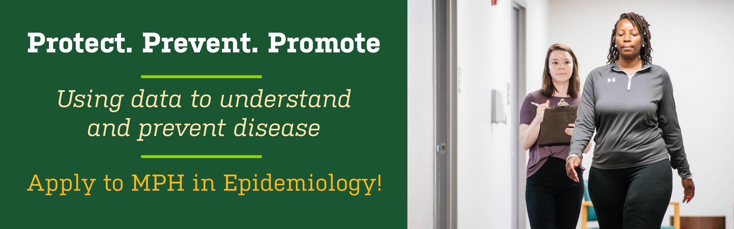 Protect Prevent Promote. Using data to understand and prevent disease. Apply to MPH in Epidemiology!