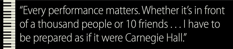 Pullquote: Every performance matters. Whether it's in front of a thousand people or 10 friends . . . I have to be prepared as if it were Carnegie Hall