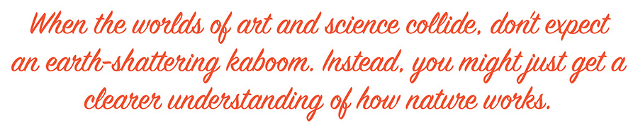 When the worlds of art and science collide, don't expect an earth-shattering kaboom. Instead, you might just get a clearer understanding of how nature works.