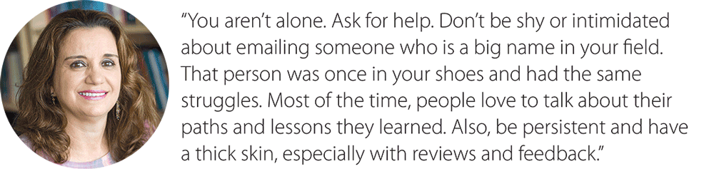 Scarinci quote: You aren’t alone. Ask for help. Don’t be shy or intimidated about emailing someone who is a big name in your field. That person was once in your shoes and had the same struggles. Most of the time, people love to talk about their paths and lessons they learned. Also, be persistent and have a thick skin, especially with reviews and feedback.